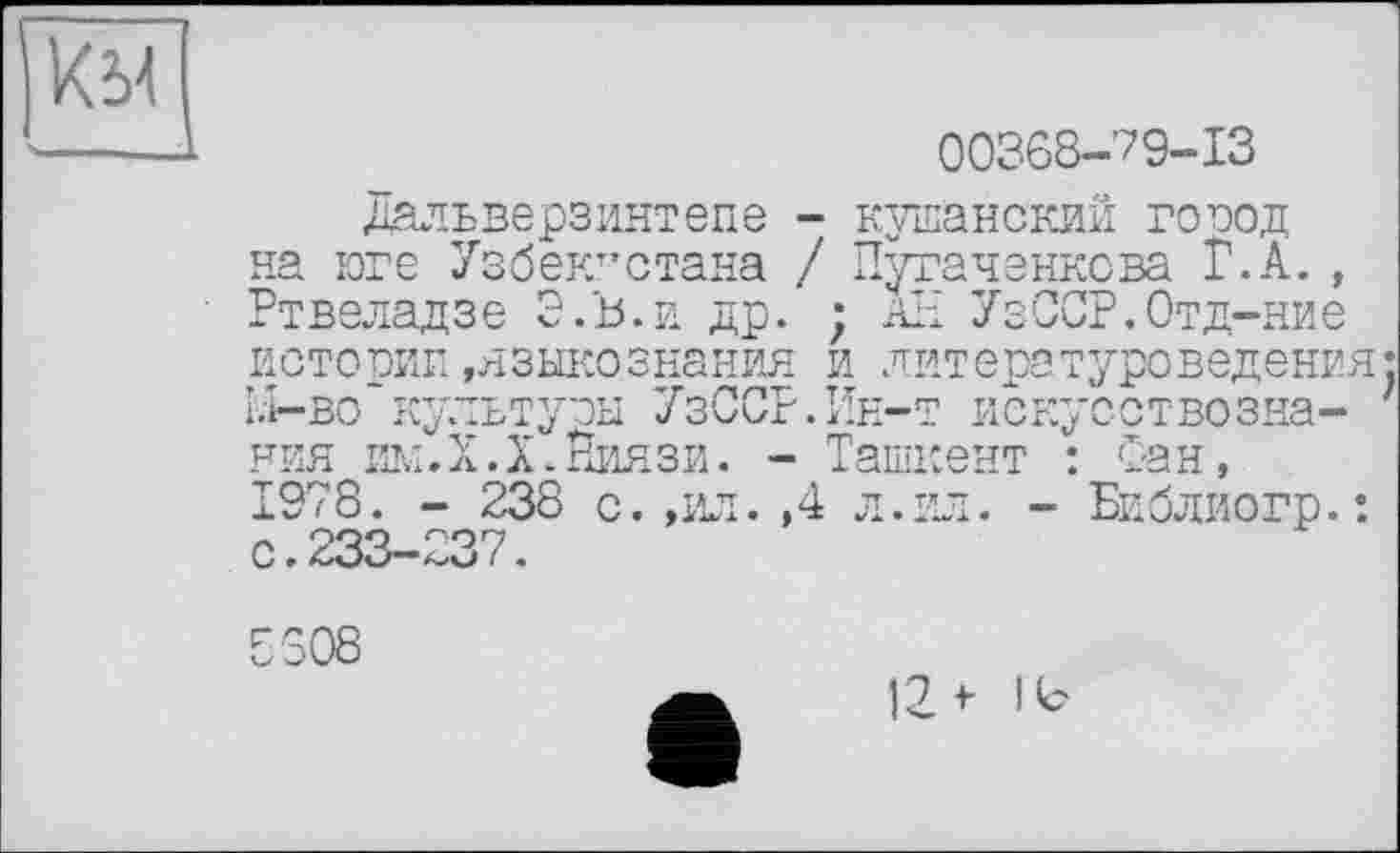 ﻿к у
00368-79-13
Дальверзинтепе - кушанский город на юге Узбекистана / Пугаченкова Г.А., Ртвеладзе Э.'ь.и др. ; АН УзССР.Отд-ние истории»языкознания и литературоведения: Li-во культуры УзССР.Ин-т искусствознания им. Х.Х. Ниязи. - Ташкент : Сан, 1978. - 238 с.,ил.,4 л. ил. - Библиогр.: с.233-237.
5308
12 t Но